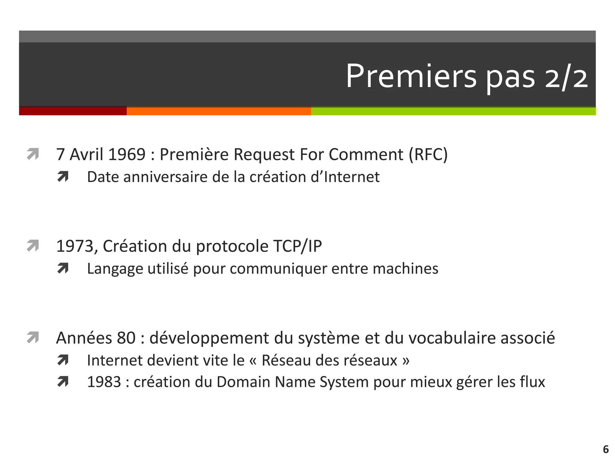 Premiers pas 2/2

 7 Avril 1969 : Première Request For Comment (RFC)
   Date anniversaire de la création d’Internet



 1973, Création du protocole TCP/IP
   Langage utilisé pour communiquer entre machines



 Années 80 : développement du système et du vocabulaire associé
   Internet devient vite le « Réseau des réseaux »
   1983 : création du Domain Name System pour mieux gérer les flux



                                                                      6
 