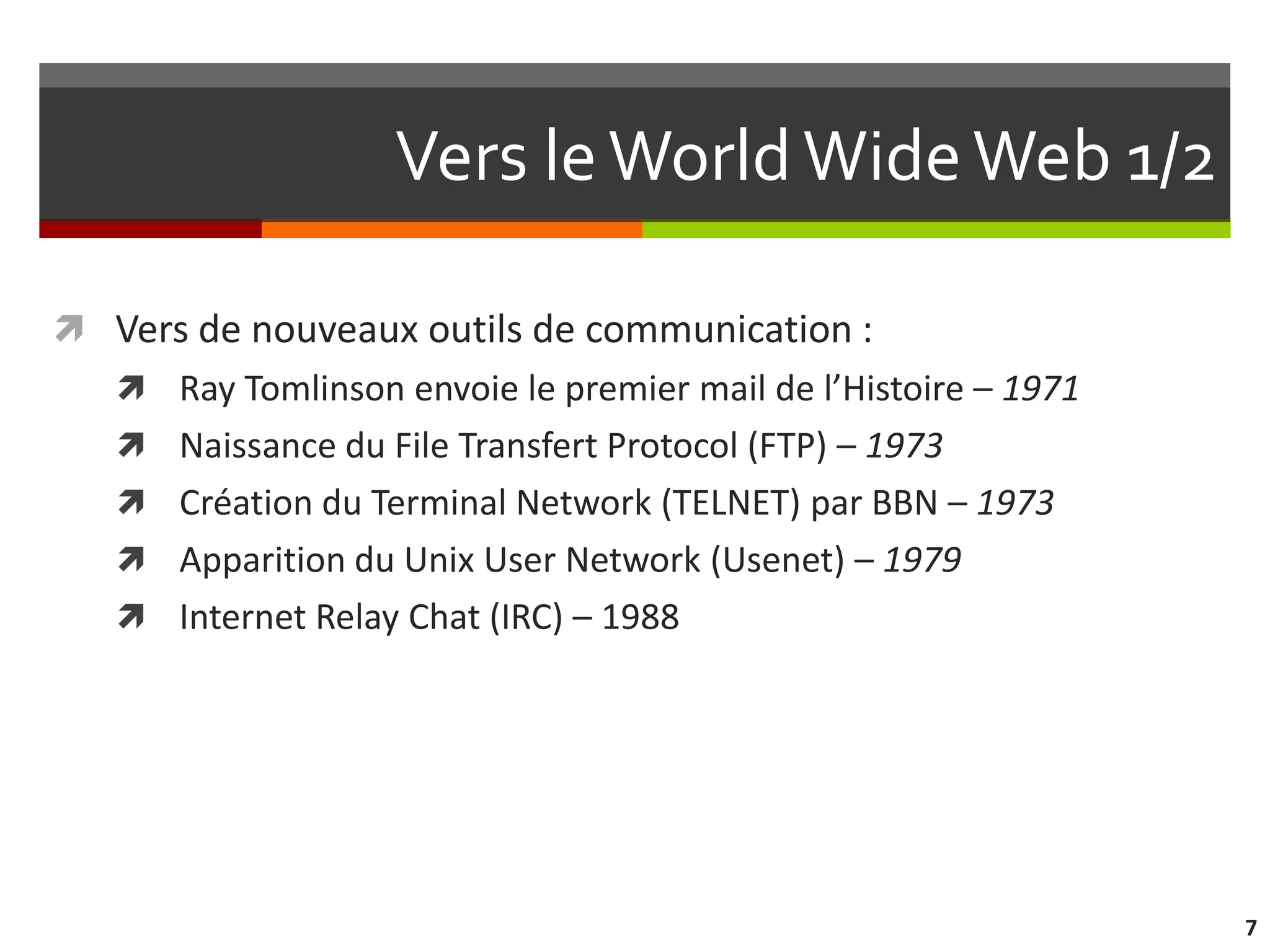 Vers le World Wide Web 1/2

 Vers de nouveaux outils de communication :
    Ray Tomlinson envoie le premier mail de l’Histoire – 1971
    Naissance du File Transfert Protocol (FTP) – 1973
    Création du Terminal Network (TELNET) par BBN – 1973
    Apparition du Unix User Network (Usenet) – 1979
    Internet Relay Chat (IRC) – 1988




                                                                 7
 