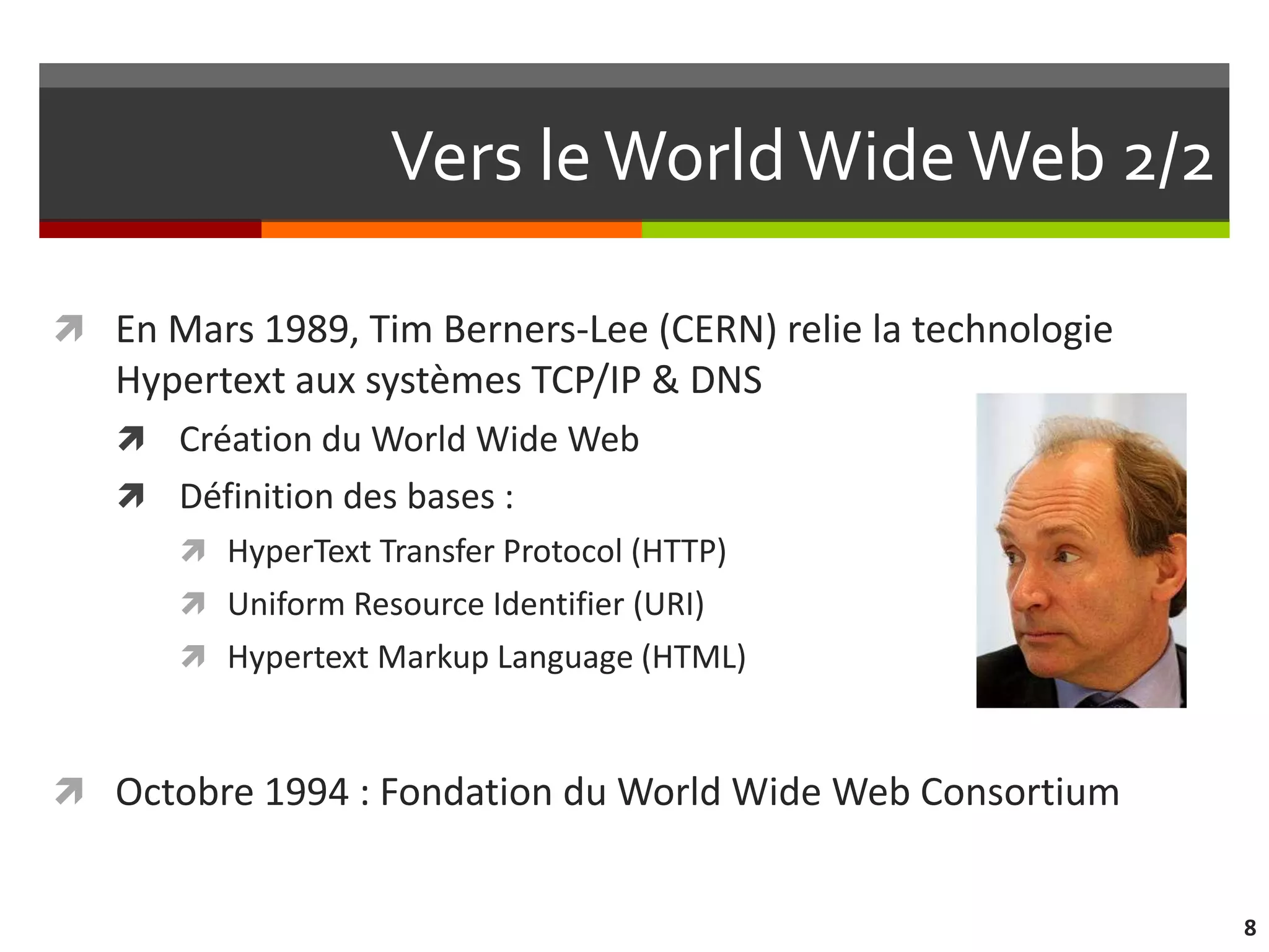 Vers le World Wide Web 2/2

 En Mars 1989, Tim Berners-Lee (CERN) relie la technologie
   Hypertext aux systèmes TCP/IP & DNS
    Création du World Wide Web
    Définition des bases :
        HyperText Transfer Protocol (HTTP)
        Uniform Resource Identifier (URI)
        Hypertext Markup Language (HTML)



 Octobre 1994 : Fondation du World Wide Web Consortium


                                                              8
 