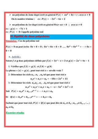  un polynôme de 2eme degré écrit en général 푷(풙)= 풂풙ퟐ+풃풙+풄 ; avec 풂≠ퟎ 
On le nombre trinôme : ex : 푷(풙)= −ퟑ풙ퟐ−ퟔ풙+ퟐ 
 un polynôme de 1er degré écrit en général P(x)= 풂풙+풃 ; avec 풂≠ퟎ 
ex : 품(풙)= −ퟕ풙+ퟏ 
ex : 푷(풙) = ퟎ s’appelle polynôme nul IV. Egalité de deux polynômes 
Simulation : Cas du polynôme nul 
푷(풙)=ퟎ on peut écrire ퟎ풙+ퟎ=ퟎ ; ퟎ풙²+ퟎ풙+ퟎ=ퟎ …. ퟎ풙풏+ퟎ풙풏−ퟏ+⋯+ퟎ풙+ ퟎ=ퟎ 
a. Activité : 
Soient 풇 et 품 deux polynômes définie par 풇(풙)=ퟑ풙²−풙+ퟑ et 품(풙)=ퟐ풙²+ퟒ풙−ퟏ 
1) Vérifier que 풇(ퟏ)=품(ퟏ) et 풇(ퟒ)=품(ퟒ) 
La phrase « (풙)=품(풙) , pout tout réel 풙 » est-elle vraie ? 
2) Déterminer les réels 풂ퟐ , 풂ퟏ , 풂ퟎ tel que pour tout réel 풙 
풂ퟐ풙²+풂ퟏ풙+풂ퟎ=−ퟏퟎ풙+ퟐ풙ퟐ+ퟏퟏ 
3) Déterminer les réels 풂ퟑ,풂ퟐ , 풂ퟏ , 풂ퟎ tel que pour tout réel 풙 
풂ퟑ풙ퟑ+풂ퟐ풙²+풂ퟏ풙+풂ퟎ=−풙−ퟓ풙ퟑ+ퟐ풙ퟐ+ퟐ 
Soit 푷(풙)=풂풏풙풏+풂풏−ퟏ풙풏−ퟏ+⋯+풂ퟏ풙+풂ퟎ 
Et 푸(풙)=풃풏풙풏+풃풏−ퟏ풙풏−ퟏ+⋯+풃ퟏ풙+풃ퟎ 
Sachant que pour tout réel, 푷(풙)=푸(풙) que peut dire de 풂풏 et 풃풏 ; 풂풏−ퟏet 풃풏−ퟏ ; ... ; 풂ퟎ et 풃ퟎ 
Exercice résolu:  