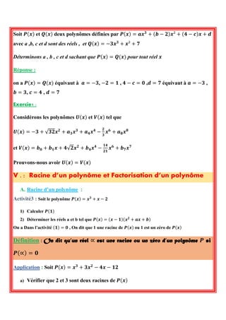Soit 푷(풙) et 푸(풙) deux polynômes définies par 푷(풙)=풂풙ퟑ+(풃−ퟐ)풙²+(ퟒ−풄)풙+풅 avec a ,b, c et d sont des réels , et 푸(풙)=−ퟑ풙ퟑ+풙²+ퟕ 
Déterminons a , b , c et d sachant que 푷(풙)=푸(풙) pour tout réel 풙 
Réponse : 
on a 푷(풙)=푸(풙) équivaut à 풂=−ퟑ, −ퟐ=ퟏ , ퟒ−풄=ퟎ ,풅=ퟕ équivaut à 풂=−ퟑ , 풃=ퟑ, 풄=ퟒ , 풅=ퟕ 
Exercie1 : 
Considérons les polynômes 푼(풙) et 푽(풙) tel que 
푼(풙)=−ퟑ+√ퟑퟐ풙ퟐ+풂ퟑ풙ퟑ+풂ퟒ풙ퟒ− ퟐ ퟑ 풙ퟔ+풂ퟖ풙ퟖ 
et 푽(풙)=풃ퟎ+풃ퟏ풙+ퟒ√ퟐ풙ퟐ+풃ퟒ풙ퟒ− ퟏퟒ ퟐퟏ 풙ퟔ+풃ퟕ풙ퟕ 
Prouvons-nous avoir 푼(풙)=푽(풙) V . : Racine d’un polynôme et Factorisation d’un polynôme 
A. Racine d’un polynôme : 
Activité3 : Soit le polynôme 푷(풙)=풙ퟑ+풙−ퟐ 
1) Calculer 푷(ퟏ) 
2) Déterminer les réels a et b tel que 푷(풙)=(풙−ퟏ)(풙ퟐ+풂풙+풃) 
On a Dans l’activité (ퟏ)=ퟎ , On dit que 1 une racine de 푷(풙) ou 1 est un zéro de 푷(풙) Définition : On dit qu’un réel ∝ est une racine ou un zéro d’un polynôme 푷 si 푷(∝)=ퟎ 
Application : Soit 푷(풙)=풙ퟑ+ퟑ풙ퟐ−ퟒ풙−ퟏퟐ 
a) Vérifier que 2 et 3 sont deux racines de 푷(풙)  