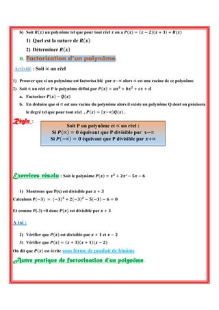 b) Soit 푹(풙) un polynôme tel que pour tout réel 풙 on a 푷(풙)=(풙−ퟐ)(풙+ퟑ)+푹(풙) 
1) Quel est la nature de 푹(풙) 
2) Déterminer 푹(풙) B. Factorisation d’un polynôme. 
Activité : Soit ∝ un réel 
1) Prouver que si un polynôme est factorisa blé par 풙−∝ alors ∝ est une racine de ce polynôme 
2) Soit ∝ un réel et P le polynôme défini par 푷(풙)=풂풙ퟑ+풃풙ퟐ+풄풙+풅 
a. Factoriser 푷(풙)−푸(풙) 
b. En déduire que si ∝ est une racine du polynôme alors il existe un polynôme Q dont on précisera le degré tel que pour tout réel , 푷(풙)=(풙−∝)푸(풙) . 
Règle : 
Exercices résolu : Soit le polynôme 푷(풙)=풙ퟑ+ퟐ풙²−ퟓ풙−ퟔ 
1) Montrons que P(x) est divisible par 풙+ퟑ 
Calculons 퐏(−ퟑ) = (−ퟑ)ퟑ+ퟐ(−ퟑ)ퟐ−ퟓ(−ퟑ)−ퟔ=ퟎ 
Et comme P(-3) =0 donc 푷(풙) est divisible par 풙+ퟑ 
A toi : 
2) Vérifier que 푷(풙) est divisible par 풙+ퟏ et 풙−ퟐ 
3) Vérifier que 푷(풙)=(풙+ퟑ)(풙+ퟏ)(풙−ퟐ) 
On dit que 푷(풙) est écrite sous forme de produit de binôme 
Autre pratique de factorisation d’un polynôme. 
Soit P un polynôme et ∝ un réel : 
Si 푷(∝)=ퟎ équivaut que P divisible par x−∝ 
Si 푷(−∝)=ퟎ équivaut que P divisible par 풙+∝ 
 