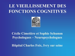 LE VIEILLISSEMENT DES
FONCTIONS COGNITIVES



 Cécile Cimetière et Sophie Schumm
 Psychologues – Neuropsychologues

 Hôpital Charles Foix, Ivry sur seine
 