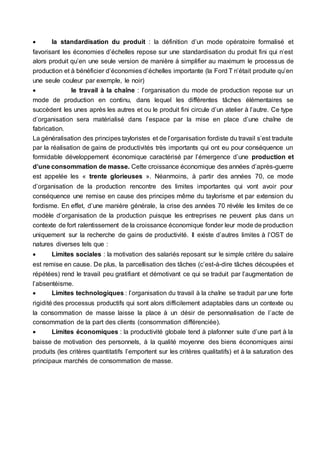  la standardisation du produit : la définition d’un mode opératoire formalisé et
favorisant les économies d’échelles repose sur une standardisation du produit fini qui n’est
alors produit qu’en une seule version de manière à simplifier au maximum le processus de
production et à bénéficier d’économies d’échelles importante (la Ford T n’était produite qu’en
une seule couleur par exemple, le noir)
 le travail à la chaîne : l’organisation du mode de production repose sur un
mode de production en continu, dans lequel les différentes tâches élémentaires se
succèdent les unes après les autres et ou le produit fini circule d’un atelier à l’autre. Ce type
d’organisation sera matérialisé dans l’espace par la mise en place d’une chaîne de
fabrication.
La généralisation des principes tayloristes et de l’organisation fordiste du travail s’est traduite
par la réalisation de gains de productivités très importants qui ont eu pour conséquence un
formidable développement économique caractérisé par l’émergence d’une production et
d’une consommation de masse. Cette croissance économique des années d’après-guerre
est appelée les « trente glorieuses ». Néanmoins, à partir des années 70, ce mode
d’organisation de la production rencontre des limites importantes qui vont avoir pour
conséquence une remise en cause des principes même du taylorisme et par extension du
fordisme. En effet, d’une manière générale, la crise des années 70 révèle les limites de ce
modèle d’organisation de la production puisque les entreprises ne peuvent plus dans un
contexte de fort ralentissement de la croissance économique fonder leur mode de production
uniquement sur la recherche de gains de productivité. Il existe d’autres limites à l’OST de
natures diverses tels que :
 Limites sociales : la motivation des salariés reposant sur le simple critère du salaire
est remise en cause. De plus, la parcellisation des tâches (c’est-à-dire tâches découpées et
répétées) rend le travail peu gratifiant et démotivant ce qui se traduit par l’augmentation de
l’absentéisme.
 Limites technologiques : l’organisation du travail à la chaîne se traduit par une forte
rigidité des processus productifs qui sont alors difficilement adaptables dans un contexte ou
la consommation de masse laisse la place à un désir de personnalisation de l’acte de
consommation de la part des clients (consommation différenciée).
 Limites économiques : la productivité globale tend à plafonner suite d’une part à la
baisse de motivation des personnels, à la qualité moyenne des biens économiques ainsi
produits (les critères quantitatifs l’emportent sur les critères qualitatifs) et à la saturation des
principaux marchés de consommation de masse.
 