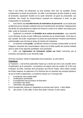 Face à ces limites, les entreprises se sont tournées alors vers de nouvelles formes
d’organisation du travail de production. En effet, il est nécessaire de faire évoluer le mode
de production auparavant focalisé sur la seule recherche de gains de productivité. Les
évolutions des modes de consommations poussent les entreprises à revoir ce type
d’organisation en recherchant :
 tout d’abord, de nouvelles formes de motivations du personnel : qui ne passe plus
simplement par la motivation salariale mais par l’enrichissement des tâches, l’élargissement
des tâches (la spécialisation du salarié est remise en cause) et la rotation des postes (pour
lutter contre la monotonie du travail
 Egalement, la recherche de flexibilité de la chaîne de production : pour répondre
à une demande de plus en plus différenciée exprimée par le consommateur et de plus en
plus variable. De ce fait, l’organisation du travail doit aussi favoriser l’initiative des fonctions
opérationnelles pour diminuer le temps de réaction de l’entreprise
 la recherche de la qualité : cet élément devient un principe incontournable du fait de
l’exigence croissante des consommateurs déçus par la faible qualité des produits réalisés
dans le cadre d’une approche quantitative de la production
 enfin, une organisation de l’entreprise pilotée par l’aval c’est-à-dire que la
production doit répondre à une demande réelle.
Parmi les nouveaux modes d’organisation de la production, on peut citer le
Toytotisme.
Le Toyotisme : c’est la firme automobile Toyota qui a donné son nom à une nouvelle forme
d’organisation de la production. Le toyotisme est apparu dans les années 50 et 60 sous
l’impulsion de Ohno, Directeur de la production puis DG de Toyota. Ohno entend corriger
les limites majeures du taylorisme et du fordisme tout en reprenant les principes généraux
de ces 2 modes d’organisation. Le toyotisme repose sur 5 concepts-clés :
 la recherche de la qualité totale
 l’amélioration permanente
 la simplification des processus de fabrication
 la limitation des stocks
 l’élimination des gaspillages
Ces 5 concepts-clés repose sur l’application du principe des 5 zéros. 1) zéro défaut,
2) zéro panne, 3) zéro délai, 4) zéro stock (juste à temps), 5) zéro papier.
 