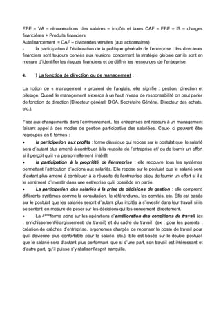 EBE = VA – rémunérations des salaires – impôts et taxes CAF = EBE – IS – charges
financières + Produits financiers
Autofinancement = CAF – dividendes versées (aux actionnaires)
- la participation à l’élaboration de la politique générale de l’entreprise : les directeurs
financiers sont toujours conviés aux réunions concernant la stratégie globale car ils sont en
mesure d’identifier les risques financiers et de définir les ressources de l’entreprise.
4. ) La fonction de direction ou de management :
La notion de « management » provient de l’anglais, elle signifie : gestion, direction et
pilotage. Quand le management s’exerce à un haut niveau de responsabilité on peut parler
de fonction de direction (Directeur général, DGA, Secrétaire Général, Directeur des achats,
etc.).
Face aux changements dans l’environnement, les entreprises ont recours à un management
faisant appel à des modes de gestion participative des salariées. Ceux- ci peuvent être
regroupés en 6 formes :
 la participation aux profits : forme classique qui repose sur le postulat que le salarié
sera d’autant plus amené à contribuer à la réussite de l’entreprise et/ ou de fournir un effort
si il perçoit qu’il y a personnellement intérêt
 la participation à la propriété de l’entreprise : elle recouvre tous les systèmes
permettant l’attribution d’actions aux salariés. Elle repose sur le postulat que le salarié sera
d’autant plus amené à contribuer à la réussite de l’entreprise et/ou de fournir un effort si il a
le sentiment d’investir dans une entreprise qu’il possède en partie.
 La participation des salariés à la prise de décisions de gestion : elle comprend
différents systèmes comme la consultation, le référendums, les comités, etc. Elle est basée
sur le postulat que les salariés seront d’autant plus incités à s’investir dans leur travail si ils
se sentent en mesure de peser sur les décisions qui les concernent directement.
 La 4ème
forme porte sur les opérations d’amélioration des conditions de travail (ex
: enrichissement/élargissement du travail) et du cadre du travail (ex : pour les parents :
création de crèches d’entreprise, ergonomes chargés de repenser le poste de travail pour
qu’il devienne plus confortable pour le salarié, etc.). Elle est basée sur le double postulat
que le salarié sera d’autant plus performant que si d’une part, son travail est intéressant et
d’autre part, qu’il puisse s’y réaliser l’esprit tranquille.
 
