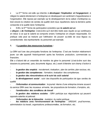  La 5ème
forme est celle qui cherche à développer l’implication et l’engagement, à
intégrer le salarié étroitement à l’entreprise en développant son sentiment d’appartenance à
l’organisation. Elle repose par exemple sur le développement de la culture d’entreprise ou
bien encore la création de cercles de qualité dont nous reparlerons dans la dernière partie
consacrée à la qualité dans l’entreprise.
 Enfin, la 6ème
forme de participation considère que le salarié est un
« citoyen » de l’entreprise c’est-à-dire qu’il doit être traité avec équité ce qui contribuera
en retour à ce que le salarié se comporte envers l’entreprise en citoyen responsable. En
pratique cela peut se traduire par l’attribution de pouvoir au-delà de ceux légaux ou
conventionnels des représentants du personnel par exemple.
5. ) La gestion des ressources humaines :
La GRH est l’une des principales fonctions de l’entreprise. C’est une fonction relativement
jeune car elle apparaît historiquement après les fonctions production, commerciale ou
financière.
Elle a d’abord été un ensemble de manière de gérer le personnel (c’est-à-dire suivi des
dossiers du personnel, paie, documents légaux, etc.) avant d’étendre son champ d’action à
:
- la gestion des emplois : recrutement, évaluation, plan de carrière, plan sociaux, etc.
- la gestion des compétences : formation, évaluation des compétences
- la gestion des rémunérations et le suivi du coût salarial
- le développement social : suivi des dispositifs de participation de type cercles de
qualité
- l’information et communication : le journal interne d’une entreprise émane souvent
du service GRH avec les nouveaux arrivants, les propositions de formation, d’emplois, etc.
- l’amélioration des conditions de travail
- la gestion des relations sociales : GRH participe aux négociations qui peuvent
opposés salariés et patronat
- l’information de la hiérarchie : évolution du cadre juridique
- les relations avec l’environnement de l’entreprise : URSSAF, prud’hommes,
administration du travail, organisations professionnelles, de formation, etc.
 