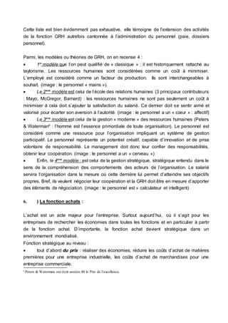 Cette liste est bien évidemment pas exhaustive, elle témoigne de l’extension des activités
de la fonction GRH autrefois cantonnée à l’administration du personnel (paie, dossiers
personnel).
Parmi, les modèles ou théories de GRH, on en recense 4 :
 1er
modèle que l’on peut qualifié de « classique » : il est historiquement rattaché au
taylorisme. Les ressources humaines sont considérées comme un coût à minimiser.
L’employé est considéré comme un facteur de production. Ils sont interchangeables à
souhait. (image : le personnel « mains »).
 Le 2ème
modèle est celui de l’école des relations humaines (3 principaux contributeurs
: Mayo, McGregor, Barnard) : les ressources humaines ne sont pas seulement un coût à
minimiser à cela doit s’ajouter la satisfaction du salarié. Ce dernier doit se sentir aimé et
valorisé pour écarter son aversion à l’autorité. (image : le personnel a un « cœur » : affectif)
 Le 3ème
modèle est celui de la gestion « moderne » des ressources humaines (Peters
& Waterman6
: l’homme est l’essence primordiale de toute organisation). Le personnel est
considéré comme une ressource pour l’organisation impliquant un système de gestion
participatif. Le personnel représente un potentiel créatif, capable d’innovation et de prise
volontaire de responsabilité. Le management doit donc leur confier des responsabilités,
obtenir leur coopération. (image : le personnel a un « cerveau »)
 Enfin, le 4ème
modèle : est celui de la gestion stratégique, stratégique entendu dans le
sens de la compréhension des comportements des acteurs de l’organisation. Le salarié
servira l’organisation dans la mesure où cette dernière lui permet d’atteindre ses objectifs
propres. Bref, ils veulent négocier leur coopération et la GRH doit être en mesure d’apporter
des éléments de négociation. (image : le personnel est « calculateur et intelligent)
6. ) La fonction achats :
L’achat est un acte majeur pour l’entreprise. Surtout aujourd’hui, où il s’agit pour les
entreprises de rechercher les économies dans toutes les fonctions et en particulier à partir
de la fonction achat. D’importante, la fonction achat devient stratégique dans un
environnement mondialisé.
Fonction stratégique au niveau :
 tout d’abord du prix : réaliser des économies, réduire les coûts d’achat de matières
premières pour une entreprise industrielle, les coûts d’achat de marchandises pour une
entreprise commerciale.
6
Peters & Waterman ont écrit années 80 le Prix de l’excellence.
 