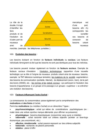 Le rôle de la mercatique est
double. Il s’agit d’une part,
d’identifier les besoins afin d’y
faire correspondre les
produits et de surveiller
l’évolution de ces besoins et
d’autre part de concevoir de
nouveaux besoins créant
ainsi de nouveaux
marchés. (exemple : les téléphones portables ).
1.2.2. Evolution des besoins :
Les besoins évoluent en fonction de facteurs individuels ou sociaux. Les facteurs
individuels témoignent du fait que les besoins ne sont pas identiques pour tous les individus.
Les besoins peuvent évoluer également en fonction de facteurs sociaux. Exemple de
facteurs sociaux d’évolution : l’évolution technologique (apparition d’une nouvelle
technologie qui va être à l’origine de nouveaux produits créant ainsi de nouveaux besoins,
exemple : la TNT télévision numérique terrestre), les mutations de la société : augmentation
des besoins de communication (portable, Internet), de déplacement (avion, train), de la part
des loisirs (35h00), etc. ; les normes et les statuts sociaux : qui participent à l’évolution des
besoins (l’appartenance à un groupe et le passage à un groupe « supérieur » va entraîner
une évolution des besoins).
1.2.3. Facteurs influençant l’acte d’achat :
La connaissance du consommateur passe également par la compréhension des
motivations et des freins à l’achat.
Parmi les motivations (ou mobiles d’achat) on en dénombre 7 types :
 psychosociologique : achat qui relève de considérations psychologiques (ex :
rouler dans une voiture sportive marque allemande pour affirmer sa puissance)
 physiologique : besoins physiologiques (consommer sans sucre si diabète)
 rationnelle : achat raisonné basé sur critères objectifs (acheter un lave-linge
économique, peu encombrant, etc.)
 affective, émotionnelle : achat passion reposant sur des critères subjectifs
 hédoniste : recherche de plaisirs personnels
 oblative : plaisir d’offrir
 