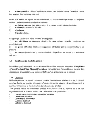  auto expression : désir d’exprimer au travers des produits ce que l’on est ou ce que
l’on voudrait être (achat de marque)
Quant aux freins, il s’agit de forces conscientes ou inconscientes qui limitent ou empêche
l’achat. Les freins sont recensés en 4 classes :
1) les freins culturels (liés à l’éducation, à la culture individuelle ou familiale)
2) sociaux (appartenance sociale)
3) physiques
4) financiers (prix).
La typologie usuelle des freins identifie 3 catégories :
1) les inhibitions (autocensure développée pour raison culturelle, religieuse ou
psychologique)
2) les peurs (difficultés réelles ou supposées attribuées par un consommateur à un
produit)
3) les risques (incertitudes portant sur l’achat : risque financier, risque pour estime de
soi, etc.)
1.3. Marchéage ou marketing-mix :
Le marketing-mix (MM) est, depuis le début des années soixante, assimilé à la règle des
4P pour Product, Price, Place et Promotion. Il s’agit donc de l’ensemble des moyens dont
dispose une organisation pour concevoir l’offre qu’elle présentera sur le marché.
1.3.1. Le produit
Définir la politique de produit consiste à prendre des décisions relatives à la vie du produit
ou d’une famille de produits et relevant d’un des domaines suivants : le positionnement, la
gamme, l’innovation, la modernisation ou l’abandon du produit.
Tout produit passe par différentes phases. Ces phases sont au nombre de 5 et sont
regroupées dans le schéma suivant : Le cycle de vie d’un produit inclut :
- L'extraction et latransformation desmatières premières
- Lafabricationduproduit
- L'emballage et la distribution
- L'utilisation duproduit
- Lafinde vieduproduit.
 