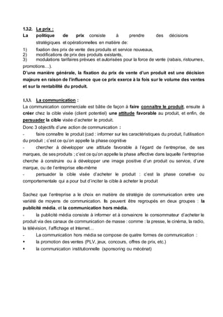 1.3.2. Le prix :
La politique de prix consiste à prendre des décisions
stratégiques et opérationnelles en matière de:
1) fixation des prix de vente des produits et service nouveaux,
2) modifications de prix des produits existants,
3) modulations tarifaires prévues et autorisées pour la force de vente (rabais, ristournes,
promotions…).
D’une manière générale, la fixation du prix de vente d’un produit est une décision
majeure en raison de l’influence que ce prix exerce à la fois sur le volume des ventes
et sur la rentabilité du produit.
1.3.3. La communication :
La communication commerciale est bâtie de façon à faire connaître le produit, ensuite à
créer chez la cible visée (client potentiel) une attitude favorable au produit, et enfin, de
persuader la cible visée d’acheter le produit.
Donc 3 objectifs d’une action de communication :
- faire connaître le produit (cad : informer sur les caractéristiques du produit, l’utilisation
du produit ; c’est ce qu’on appelle la phase cognitive
- chercher à développer une attitude favorable à l’égard de l’entreprise, de ses
marques, de ses produits ; c’est ce qu’on appelle la phase affective dans laquelle l’entreprise
cherche à construire ou à développer une image positive d’un produit ou service, d’une
marque, ou de l’entreprise elle-même
- persuader la cible visée d’acheter le produit : c’est la phase conative ou
comportementale qui a pour but d’inciter la cible à acheter le produit
Sachez que l’entreprise a le choix en matière de stratégie de communication entre une
variété de moyens de communication. Ils peuvent être regroupés en deux groupes : la
publicité média, et la communication hors média.
- la publicité média consiste à informer et à convaincre le consommateur d’acheter le
produit via des canaux de communication de masse : comme : la presse, le cinéma, la radio,
la télévision, l’affichage et Internet…
- La communication hors média se compose de quatre formes de communication :
 la promotion des ventes (PLV, jeux, concours, offres de prix, etc.)
 la communication institutionnelle (sponsoring ou mécénat)
 