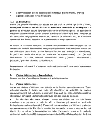  la communication directe appelée aussi mercatique directe (mailing, phoning)
 la participation à des foires et/ou salons
1.3.4. La distribution :
Définir une politique de distribution repose sur des choix et actions qui visent à créer,
développer, animer et assurer le suivi du réseau de distribution de l’entreprise. La
politique de distribution est une composante essentielle du marchéage car : les décisions en
matière de distribution sont souvent difficiles à modifier du fait des liens entre l’entreprise et
les distributeurs (engagements contractuels, relations de confiance, etc.) et le délai de
constitution d’un réseau nécessite un investissement en temps et financier.
Le réseau de distribution comprend l’ensemble des personnes morales ou physiques qui
assurent les fonctions commerciales et logistiques permettant à une entreprise de diffuser
ses produits aux clients finals. Le canal de distribution peut être : direct (aucun intermédiaire,
le produit est vendu directement du producteur au consommateur), court (un seul
intermédiaire : producteur, détaillant, consommateur) ou long (plusieurs intermédiaires :
producteur, grossiste, détaillant, consommateur).
Nous passons maintenant à la deuxième partie, qui correspond à deux autres fonctions de
l’entreprise
2. L’approvisionnement et la production :
Nous voyons tout d’abord l’approvisionnement, puis la production.
2.1. L’approvisionnement :
On va tout d’abord s’intéresser aux objectifs de la fonction approvisionnement. Toute
entreprise cherche à réduire ses coûts afin d’améliorer sa rentabilité. La fonction
approvisionnement doit participer à la diminution d’une part, des coûts d’achat de matières
et de produit participant à la fabrication et d’autre part des coûts de stockage.
 La réduction des coûts d’achat : passe tout d’abord par une très bonne
connaissance du processus de production afin de déterminer précisément les besoins de
l’entreprise (en matières et produits). Egalement, par une analyse quantitative et qualitative
des approvisionnements. En effet, la quantité des approvisionnements à commander doit
être fonction du rythme de la production, des délais d’approvisionnement et du mode de
gestion des stocks. La qualité des approvisionnements doit être définie en fonction de divers
 