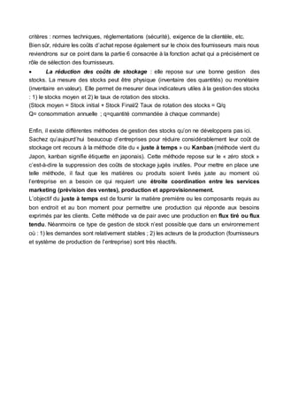 critères : normes techniques, réglementations (sécurité), exigence de la clientèle, etc.
Bien sûr, réduire les coûts d’achat repose également sur le choix des fournisseurs mais nous
reviendrons sur ce point dans la partie 6 consacrée à la fonction achat qui a précisément ce
rôle de sélection des fournisseurs.
 La réduction des coûts de stockage : elle repose sur une bonne gestion des
stocks. La mesure des stocks peut être physique (inventaire des quantités) ou monétaire
(inventaire en valeur). Elle permet de mesurer deux indicateurs utiles à la gestion des stocks
: 1) le stocks moyen et 2) le taux de rotation des stocks.
(Stock moyen = Stock initial + Stock Final/2 Taux de rotation des stocks = Q/q
Q= consommation annuelle ; q=quantité commandée à chaque commande)
Enfin, il existe différentes méthodes de gestion des stocks qu’on ne développera pas ici.
Sachez qu’aujourd’hui beaucoup d’entreprises pour réduire considérablement leur coût de
stockage ont recours à la méthode dite du « juste à temps » ou Kanban (méthode vient du
Japon, kanban signifie étiquette en japonais). Cette méthode repose sur le « zéro stock »
c’est-à-dire la suppression des coûts de stockage jugés inutiles. Pour mettre en place une
telle méthode, il faut que les matières ou produits soient livrés juste au moment où
l’entreprise en a besoin ce qui requiert une étroite coordination entre les services
marketing (prévision des ventes), production et approvisionnement.
L’objectif du juste à temps est de fournir la matière première ou les composants requis au
bon endroit et au bon moment pour permettre une production qui réponde aux besoins
exprimés par les clients. Cette méthode va de pair avec une production en flux tiré ou flux
tendu. Néanmoins ce type de gestion de stock n’est possible que dans un environnement
où : 1) les demandes sont relativement stables ; 2) les acteurs de la production (fournisseurs
et système de production de l’entreprise) sont très réactifs.
 