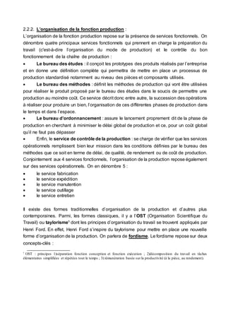 2.2.2. L’organisation de la fonction production :
L’organisation de la fonction production repose sur la présence de services fonctionnels. On
dénombre quatre principaux services fonctionnels qui prennent en charge la préparation du
travail (c'est-à-dire l’organisation du mode de production) et le contrôle du bon
fonctionnement de la chaîne de production :
 Le bureau des études : il conçoit les prototypes des produits réalisés par l’entreprise
et en donne une définition complète qui permettra de mettre en place un processus de
production standardisé notamment au niveau des pièces et composants utilisés.
 Le bureau des méthodes : définit les méthodes de production qui vont être utilisées
pour réaliser le produit proposé par le bureau des études dans le soucis de permettre une
production au moindre coût. Ce service décrit donc entre autre, la succession des opérations
à réaliser pour produire un bien, l’organisation de ces différentes phases de production dans
le temps et dans l’espace.
 Le bureau d’ordonnancement : assure le lancement proprement dit de la phase de
production en cherchant à minimiser le délai global de production et ce, pour un coût global
qu’il ne faut pas dépasser
 Enfin, le service de contrôle de la production : se charge de vérifier que les services
opérationnels remplissent bien leur mission dans les conditions définies par le bureau des
méthodes que ce soit en terme de délai, de qualité, de rendement ou de coût de production.
Conjointement aux 4 services fonctionnels, l’organisation de la production repose également
sur des services opérationnels. On en dénombre 5 :
 le service fabrication
 le service expédition
 le service manutention
 le service outillage
 le service entretien
Il existe des formes traditionnelles d’organisation de la production et d’autres plus
contemporaines. Parmi, les formes classiques, il y a l’OST (Organisation Scientifique du
Travail) ou taylorisme5
dont les principes d’organisation du travail se trouvent appliqués par
Henri Ford. En effet, Henri Ford s’inspire du taylorisme pour mettre en place une nouvelle
forme d’organisation de la production. On parlera de fordisme. Le fordisme repose sur deux
concepts-clés :
5
OST : principes 1)séparation fonction conception et fonction exécution ; 2)décomposition du travail en tâches
élémentaires simplifiées et répétées tout le temps ; 3) rémunération basée sur la productivité (à la pièce, au rendement).
 