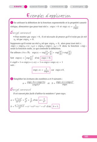 cours                           savoir-faire                                    exercices                                           corrigés



                            exemples d’application
³ En utilisant la déﬁnition de la fonction exponentielle et la propriété caracté-
                                                                                                                          1
ristique, démontrer que pour tout réel x : exp x                                                  0 et exp ( – x ) = ------------- .
                                                                                                                                 -
                                                                                                                     exp x

corrigé commenté
    • Pour montrer que exp x                              0, il est nécessaire de prouver qu’il n’existe pas de réel
    x 0 tel que exp x 0 = 0.
Supposons qu’il existe un réel x0 tel que exp x 0 = 0, alors pour tout réel x :
 exp x = exp ( x 0 + ( x – x 0 ) ) = exp x 0 × exp ( x – x 0 ) = 0 donc la fonction « exp »
serait la fonction nulle, ce qui contredit la déﬁnition.
                                                                  x       x
Par ailleurs ( ∀x ∈ ) exp ( x ) = exp  -- + --  = exp  --  × exp  --  .
                                                x x
                                                - -               -       -
                                               2 2             2     2
                       x 2
Soit exp ( x ) =  exp --  d’où
                        -                                         exp x        0.
                      2
• exp 0 = 1 ⇔ exp ( x + ( – x ) ) = 1 ⇔ exp x × exp ( – x ) = 1
soit :
                                                                1
                                             exp ( – x ) = -------------
                                                                       -            car exp x ≠ 0.
                                                           exp x


· Simpliﬁer les écritures des nombres a et b suivants :
                       exp ( – 3 ) × ( exp ( 3 ) )                                      exp ( – x ) × ( exp x ) 2
                   a = ----------------------------------------------------
                                                                          -   et    b = ------------------------------------------------- .
                                                                                                                                        -
                                       ( exp 1 ) 2                                                         exp x

corrigé commenté
    Il est souvent plus facile d’utiliser la notation e x pour expx.

    e –3 × e 3            e0      1             1
a = ------------------- = ---- = ---- d’où a = ----
                             -      -             -.
       ( e1 )2            e2     e2            e2
    e– x × ( ex )2
b = -------------------------- = e – x × e 2x × e – x = e 0 d’où
                             -                                                         b = 1.
               ex




                                                                                                                                                    183
 