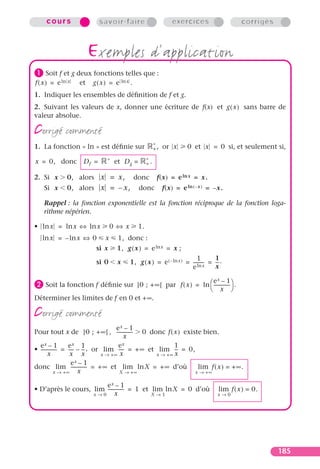 cours                 savoir-faire                          exercices                    corrigés



                        exemples d’application
³ Soit f et g deux fonctions telles que :
f ( x ) = e ln x   et   g ( x ) = e ln x .
1. Indiquer les ensembles de déﬁnition de f et g.
2. Suivant les valeurs de x, donner une écriture de f(x) et g ( x ) sans barre de
valeur absolue.

corrigé commenté                                        ∗
1. La fonction « ln » est déﬁnie sur                    +,   or x      0 et x = 0 si, et seulement si,
                              ∗                    ∗
x = 0, donc         Df =          et D g =         +.


2. Si x       0, alors x = x,                donc        f(x) = e ln x = x.
    Si x      0, alors x = – x ,              donc           f(x) = e ln ( –x ) = – x .

    Rappel : la fonction exponentielle est la fonction réciproque de la fonction loga-
    rithme népérien.

• ln x = ln x ⇔ ln x             0 ⇔ x        1.
   ln x = – ln x ⇔ 0         x     1, donc :
                         si x      1, g ( x ) = e ln x = x ;
                                                                        1        1
                         si 0      x     1, g ( x ) = e ( – ln x ) = --------- = -- .
                                                                             -    -
                                                                     e ln x      x

                                                               e –1                 x
· Soit la fonction f déﬁnie sur   ]0 ; + ∞[ par f ( x ) = ln  -------------- .
                                                              x 
Déterminer les limites de f en 0 et + ∞.

corrigé commenté
                                        ex – 1
Pour tout x de ]0 ; + ∞ [ , -------------- 0 donc f ( x ) existe bien.
                                          x
  ex – 1           ex 1                  ex                1
• -------------- = ---- – -- , or lim ---- = + ∞ et lim -- = 0,
                      - -                 -                -
        x           x x           x → +∞ x          x → +∞ x
                     ex – 1
donc lim -------------- = + ∞ et lim ln X = + ∞ d’où             lim f ( x ) = + ∞ .
             x → +∞     x                X → +∞                 x → +∞

                        ex – 1
• D’après le cours, lim -------------- = 1 et lim ln X = 0 d’où                      lim f ( x ) = 0.
                    x→0       x               X→1                                   x→0




                                                                                                         185
 