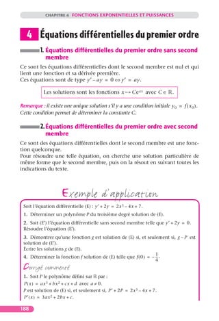 CHAPITRE 6 FONCTIONS EXPONENTIELLES ET PUISSANCES




   4 Équations différentielles du premier ordre
          1. Équations différentielles du premier ordre sans second
            membre
Ce sont les équations différentielles dont le second membre est nul et qui
lient une fonction et sa dérivée première.
Ces équations sont de type y′ – ay = 0 ⇔ y′ = ay.

           Les solutions sont les fonctions x           Ce ax avec C ∈      .

Remarque : il existe une unique solution s’il y a une condition initiale y 0 = f ( x 0 ).
Cette condition permet de déterminer la constante C.

          2. Équations différentielles du premier ordre avec second
            membre
Ce sont des équations différentielles dont le second membre est une fonc-
tion quelconque.
Pour résoudre une telle équation, on cherche une solution particulière de
même forme que le second membre, puis on la résout en suivant toutes les
indications du texte.




                    exemple d’application
 Soit l’équation différentielle (E) : y′ + 2y = 2x 3 – 4x + 7.
 1. Déterminer un polynôme P du troisième degré solution de (E).
 2. Soit (E′) l’équation différentielle sans second membre telle que y′ + 2y = 0.
 Résoudre l’équation (E′).
 3. Démontrer qu’une fonction g est solution de (E) si, et seulement si, g – P est
 solution de (E′).
 Écrire les solutions g de (E).
                                                                   1
 4. Déterminer la fonction f solution de (E) telle que f ( 0 ) = – -- .
                                                                    -
                                                                   4
 corrigé commenté
 1. Soit P le polynôme déﬁni sur       par :
 P ( x ) = ax 3 + bx 2 + cx + d avec a ≠ 0.
 P est solution de (E) si, et seulement si, P′ + 2P = 2x 3 – 4x + 7.
 P′ ( x ) = 3ax 2 + 2bx + c.

188
 