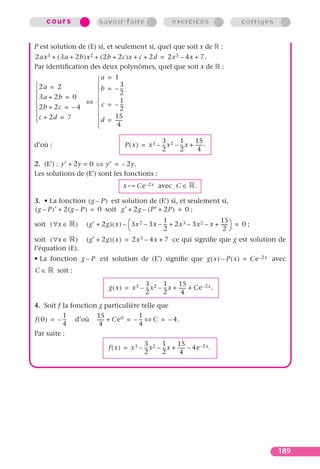 cours                 savoir-faire                          exercices               corrigés


P est solution de (E) si, et seulement si, quel que soit x de                        :
2ax 3 + ( 3a + 2b )x 2 + ( 2b + 2c )x + c + 2d = 2x 3 – 4x + 7.
Par identiﬁcation des deux polynômes, quel que soit x de                             :
                  a           = 1
 2a = 2          b           = – --
                                     3
                                      -
                                   2
 3a + 2b = 0     
               ⇔ c           = – --
                                     1
                                      -
 2b + 2c = – 4                     2
 c + 2d = 7                    15
                 d           = ------
                                  4

                                                          3        1      15
d’où :                                    P ( x ) = x 3 – -- x 2 – -- x + ------ .
                                                           -        -
                                                          2        2        4

2. (E′) : y′ + 2y = 0 ⇔ y′ = – 2 y.
Les solutions de (E′) sont les fonctions :
                                      x        Ce –2x avec C ∈              .

3. • La fonction ( g – P ) est solution de (E′) si, et seulement si,
( g – P )′ + 2 ( g – P ) = 0 soit g′ + 2g – ( P′ + 2P ) = 0 ;

                      ( g′ + 2g ) ( x ) –  3x 2 – 3x – -- + 2x 3 – 3x 2 – x + ------ = 0 ;
                                                        1                      15
soit ( ∀x ∈       )                                      -
                                                       2                        2
soit ( ∀x ∈ )         ( g′ + 2g ) ( x ) = 2x 3 – 4x + 7 ce qui signiﬁe que g est solution de
l’équation (E).
• La fonction g – P est solution de (E′) signiﬁe que g ( x ) – P ( x ) = Ce –2x avec
C∈       soit :
                                               3        1      15
                               g ( x ) = x 3 – -- x 2 – -- x + ------ + Ce –2x .
                                                -        -
                                               2        2        4
4. Soit f la fonction g particulière telle que
            1        15               1
f ( 0 ) = – -- d’où ------ + Ce 0 = – -- ⇔ C = – 4.
             -                         -
            4         4               4
Par suite :
                                               3        1      15
                               f ( x ) = x 3 – -- x 2 – -- x + ------ – 4e –2x .
                                                -        -
                                               2        2        4




                                                                                                    189
 