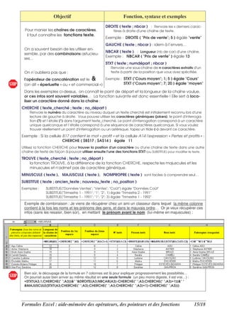 Objectif                                     Fonction, syntaxe et exemples
                                                     DROITE ( texte ; nbcar ) : Renvoie les x derniers carac-
  Pour manier les chaînes de caractères,                   tères à droite d'
                                                                           une chaîne de texte.
   il faut connaître les fonctions texte.
                                                     Exemple : DROITE ( "Prix de vente"; 5 ) égale "vente"
                                                     GAUCHE ( texte ; nbcar ) : idem à l’envers…
 On a souvent besoin de les utiliser en-
                                                     NBCAR ( texte ) : Longueur (nb de car) d' chaîne.
                                                                                             une
 semble, par des combinaisons astucieu-
                                                     Exemple : NBCAR ( "Prix de vente" ) égale 13
 ses…
                                                     STXT ( texte ; numdépart ; nbcar )
                                                         Renvoie une sous-chaîne de n caractères extraits d'  un
 On n’oubliera pas que :                                 texte à partir de la position que vous avez spécifiée.

 l’opérateur de concaténation est le &        Exemple : STXT ("Cours moyen"; 1; 5 ) égale "Cours"
 (on dit « éperluette » ou « et commercial »)           STXT ("Cours moyen"; 7; 20 ) égale "moyen"

 Dans les exemples ci-dessus, on connaît le point de départ et la longueur de la chaîne voulue,
 or ces infos sont souvent variables… La fonction suivante est donc essentielle ! Elle sert à loca-
 liser un caractère donné dans la chaîne :
CHERCHE ( texte_cherché ; texte ; no_départ )
     Renvoie le numéro du caractère au niveau duquel un texte cherché est initialement reconnu lors d'        une
     lecture de gauche à droite. Vous pouvez utiliser les caractères génériques (jokers), le point d'  interroga-
     tion (?) et l’étoile (*) dans l'
                                    argument texte_cherché. Le point d'  interrogation correspond à un caractère
     unique quelconque et l’étoile correspond à une séquence de caractères quelconque. Si vous voulez
     trouver réellement un point d'   interrogation ou un astérisque, tapez un tilde (~) devant ce caractère.
Exemple : Si la cellule B17 contient le mot « profit » et la cellule A14 l'expression « Pertes et profits » :
                        CHERCHE ( $B$17 ; $A$14 ) égale 11
Utilisez la fonction CHERCHE pour trouver la position d' caractère ou d'
                                                       un                 une chaîne de texte dans une autre
chaîne de texte de façon à pouvoir utiliser ensuite l'
                                                     une des fonctions STXT (ou SUBSTITUE) pour modifier le texte.
TROUVE ( texte_cherché ; texte ; no_départ )
   la fonction TROUVE, à la différence de la fonction CHERCHE, respecte les majuscules et les
   minuscules et n'admet pas de caractère générique.
MINUSCULE ( texte ), MAJUSCULE ( texte ), NOMPROPRE ( texte ) sont faciles à comprendre seul…
SUBSTITUE ( texte ; ancien_texte ; nouveau_texte ; no_position )
Exemples :     SUBSTITUE("Données Ventes"; "Ventes"; "Coût") égale "Données Coût"
               SUBSTITUE("Trimestre 1 - 1991"; "1"; "2"; 1) égale "Trimestre 2 - 1991"
               SUBSTITUE("Trimestre 1 - 1991"; "1"; "2"; 3) égale "Trimestre 1 - 1992"
 Exemple de combinaison : Je viens de récupérer chez un ami un classeur dans lequel la même colonne
 contient à la fois les noms et les prénoms des gens, et dans le mauvais ordre… Or je veux récupérer ces
 infos (sans les resaisir, bien sûr), en mettant le prénom avant le nom (lui-même en majuscules) :




 Bien sûr, le découpage de la formule en 7 colonnes est là pour expliquer progressivement les possibilités…
 On pourrait aussi bien arriver au même résultat en une seule formule (un peu moins digeste, il est vrai…) :
 =STXT(A3;1;CHERCHE(" ";A3))&" "&DROITE(A3;NBCAR(A3)-CHERCHE(" ";A3;CHERCHE(" ";A3)+1))&" "
 &MAJUSCULE(STXT(A3;CHERCHE(" ";A3);CHERCHE(" ";A3;CHERCHE(" ";A3)+1)-CHERCHE(" ";A3)))




Formules Excel : aide-mémoire des opérateurs, des pointeurs et des fonctions                                   15/18
 