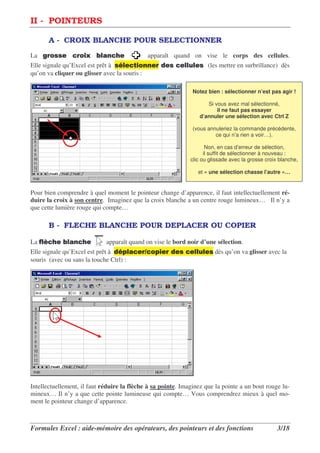 II - POINTEURS

       A - CROIX BLANCHE POUR SELECTIONNER
La ( )**          )+       ,     -           apparaît quand on vise le corps des cellules.
Elle signale qu’Excel est prêt à * , . )         / *     ,0, * (les mettre en surbrillance) dès
                                                          ,
qu’on va cliquer ou glisser avec la souris :

                                                               Notez bien : sélectionner n’est pas agir !

                                                                    Si vous avez mal sélectionné,
                                                                        il ne faut pas essayer
                                                                 d’annuler une sélection avec Ctrl Z

                                                               (vous annuleriez la commande précédente,
                                                                        ce qui n’a rien a voir…).

                                                                     Non, en cas d’erreur de sélection,
                                                                    il suffit de sélectionner à nouveau :
                                                              clic ou glissade avec la grosse croix blanche,

                                                                 et « une sélection chasse l’autre »…


Pour bien comprendre à quel moment le pointeur change d’apparence, il faut intellectuellement ré-
duire la croix à son centre. Imaginez que la croix blanche a un centre rouge lumineux… Il n’y a
que cette lumière rouge qui compte…

       B - FLECHE BLANCHE POUR DEPLACER OU COPIER

La 12 -
    ,         ,     -        apparaît quand on vise le bord noir d’une sélection.
Elle signale qu’Excel est prêt à / 3,         )3      / *      ,0, * dès qu’on va glisser avec la
                                                               ,
souris (avec ou sans la touche Ctrl) :




Intellectuellement, il faut réduire la flèche à sa pointe. Imaginez que la pointe a un bout rouge lu-
mineux… Il n’y a que cette pointe lumineuse qui compte… Vous comprendrez mieux à quel mo-
ment le pointeur change d’apparence.



Formules Excel : aide-mémoire des opérateurs, des pointeurs et des fonctions                       3/18
 
