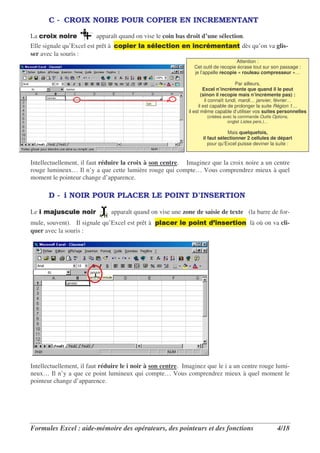 C - CROIX NOIRE POUR COPIER EN INCREMENTANT

La    )+ )                apparaît quand on vise le coin bas droit d’une sélection.
Elle signale qu’Excel est prêt à     )3      , * , .)                            .    . dès qu’on va glis-
ser avec la souris :
                                                                                      Attention :
                                                                  Cet outil de recopie écrase tout sur son passage :
                                                                  je l’appelle recopie « rouleau compresseur »…

                                                                                          Par ailleurs,
                                                                         Excel n’incrémente que quand il le peut
                                                                        (sinon il recopie mais n’incrémente pas) :
                                                                          il connaît lundi, mardi… janvier, février…
                                                                      il est capable de prolonger la suite Région 1…
                                                                il est même capable d’utiliser vos suites personnelles
                                                                        (créées avec la commande Outils Options,
                                                                                  onglet Listes pers.)…

                                                                                  Mais quelquefois,
                                                                      il faut sélectionner 2 cellules de départ
                                                                         pour qu’Excel puisse deviner la suite :



Intellectuellement, il faut réduire la croix à son centre. Imaginez que la croix noire a un centre
rouge lumineux… Il n’y a que cette lumière rouge qui compte… Vous comprendrez mieux à quel
moment le pointeur change d’apparence.

       D - i NOIR POUR PLACER LE POINT D’INSERTION

Le       4
         0* 0,        )            apparaît quand on vise une zone de saisie de texte (la barre de for-
mule, souvent). Il signale qu’Excel est prêt à 3,            , 3) . /5 * . )                 là où on va cli-
quer avec la souris :




Intellectuellement, il faut réduire le i noir à son centre. Imaginez que le i a un centre rouge lumi-
neux… Il n’y a que ce point lumineux qui compte… Vous comprendrez mieux à quel moment le
pointeur change d’apparence.




Formules Excel : aide-mémoire des opérateurs, des pointeurs et des fonctions                              4/18
 