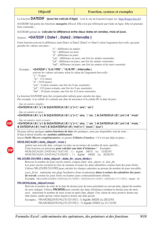 Objectif                                        Fonction, syntaxe et exemples
 La fonction DATEDIF (pour les calculs d'
                                        âge) (voir le site de Laurent Longre sur http://longre.free.fr/)
 DATEDIF fait partie des fonctions masquées d'
                                             Excel. Elle n' pas référencée par l' en ligne. Elle est pourtant
                                                          est                   aide
 bien commode…
 DATEDIF permet de calculer la différence entre deux dates en années, mois et jours.

 Syntaxe : =DATEDIF        ( Date1 ; Date2 ; Intervalle )
 Cette fonction renvoie la différence entre Date1 et Date2 (Date2 >= Date1) selon l'   argument Intervalle, qui peut
 prendre les valeurs suivantes :
                                  "y" : différence en années
                                  "m" : différence en mois
                                  "d" : différence en jours
                                  "ym" : différence en mois, une fois les années soustraites
                                  "yd" : différence en jours, une fois les années soustraites
                                  "md" : différence en jours, une fois les années et les mois soustraits
  Exemple : =DATEDIF ( "5/4/1990" ; "15/8/99" ; Intervalle )
            renvoie les valeurs suivantes selon la valeur de l'argument Intervalle :
            "y" : 9 (ans)
             "m" : 112 (mois)
            "d" : 3419 (jours)
            "ym" : 4 (mois restants, une fois les 9 ans soustraits)
            "yd" : 132 (jours restants, une fois les 9 ans soustraits)
            "md" : 10 (jours restants, une fois les 112 mois soustraits)
 La fonction DATEDIF peut être en particulier utilisée pour calculer des âges.
 Par exemple, si la cellule A1 contient une date de naissance et la cellule B1 la date du jour :
 - Âge en années simples :
 =DATEDIF(A1;B1;"y") & SI(DATEDIF(A1;B1;"y")>1;" ans";" an")
 - Âge en années et mois :
 =DATEDIF(A1;B1;"y") & SI(DATEDIF(A1;B1;"y")>1;" ans, ";" an, ") & DATEDIF(A1;B1;"ym") & " mois"
 - Âge en années, mois et jours :
 =DATEDIF(A1;B1;"y") & SI(DATEDIF(A1;B1;"y")>1;" ans, ";" an, ") & DATEDIF(A1;B1;"ym") & " mois, "
 & DATEDIF(A1;B1;"md") & SI(DATEDIF(A1;B1;"md")>1;" jours";" jour")
 On peut utiliser quelques autres fonctions de date très pratiques, mais pas disponibles tout de suite…
 Il faut d’abord installer des modules additionnels :
 lancer Outils Macros complémentaires, et ajouter Utilitaire d’analyse, s’il n’est pas déjà en place…
 MOIS.DECALER ( date_départ ; mois )
      génère une nouvelle date, corrigée (en plus ou en moins) du nombre de mois spécifié…
      Cette fonction est précieuse pour calculer une date d’échéance ! Exemples :
        MOIS.DECALER ( DATEVAL("15/01/93" ; 1 ) égale 34015 ou 15/02/93
        MOIS.DECALER ( DATEVAL("31/03/93" ; - 1 ) égale 34028 ou 28/02/93
 NB.JOURS.OUVRES ( date_départ ; date_fin ; jours_fériés )
      Renvoie le nombre de jours ouvrés entiers compris entre date_départ et date_fin.
      Les jours ouvrés excluent les fins de semaine et toutes les dates identifiées comme étant des jours fériés.
      Utilisez NB.JOURS.OUVRES pour calculer les charges salariales au prorata du nombre de jours travaillés.
      jours_fériés représente une plage facultative d' ou plusieurs dates à exclure du calendrier des jours
                                                       une
      de travail, comme les jours fériés ou d'autres jours contractuellement chômés.
      Exemple : NB.JOURS.OUVRES ( DATEVAL("01/10/93") ; DATEVAL("01/12/93") ; DATEVAL("11/11/93")) égale 43
 FIN.MOIS(date_départ;mois)
      Renvoie le numéro de série de la date du dernier jour du mois précédant ou suivant date_départ du nombre
      de mois indiqué. Utilisez FIN.MOIS pour calculer des dates d' échéance tombant le dernier jour du mois.
      mois représente le nombre de mois avant ou après date_départ. Une valeur de mois positive donne une
      date future, tandis qu' valeur négative donne une date passée.
                            une
      Exemples : FIN.MOIS(DATEVAL("01/01/93"); 1) égale 34028 ou 28/2/93
                    FIN.MOIS(DATEVAL("01/01/93"); -1) égale 33969 ou 31/12/92




Formules Excel : aide-mémoire des opérateurs, des pointeurs et des fonctions                                           9/18
 