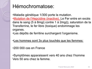 Hémochromatose:
•Maladie génétique 1/300 porte la mutation.
•Mutation de l’Hepcidine (inactive). Le Fer entre en excès
dans le sang (5 à 8mg/j contre 1 à 2mg/j), saturation de la
Transferrine, le fer libre (toxique) endommage les
organes.
•Les dépôts de ferritine surchargent l’organisme.
•Les hommes sont 3x plus touchés que les femmes:
•200 000 cas en France
•Symptômes apparaissent vers 40 ans chez l’homme
Vers 50 ans chez la femme.
43Franck Rencurel, 2020
 