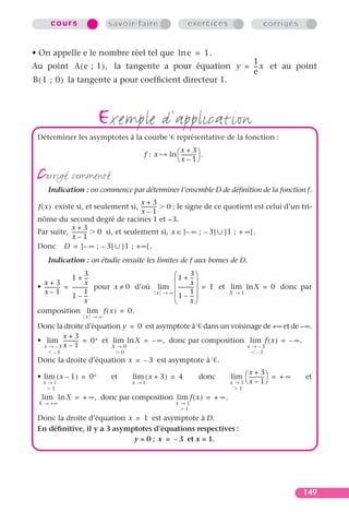 cours                  savoir-faire                       exercices                    corrigés


• On appelle e le nombre réel tel que ln e = 1.
                                                       1
Au point A ( e ; 1 ) , la tangente a pour équation y = -- x et au point
                                                        -
                                                       e
B ( 1 ; 0 ) la tangente a pour coefﬁcient directeur 1.



                         exemple d’application
 Déterminer les asymptotes à la courbe                   représentative de la fonction :
                                                          x+3
                                           f: x      ln  ------------ .
                                                         x – 1

 corrigé commenté
     Indication : on commence par déterminer l’ensemble D de déﬁnition de la fonction f.
                                       x+3
 f ( x ) existe si, et seulement si, ------------ 0 ; le signe de ce quotient est celui d’un tri-
                                       x–1
 nôme du second degré de racines 1 et – 3.
              x+3
 Par suite, ------------ 0 si, et seulement si, x ∈ ] – ∞ ; – 3 [ ] 1 ; + ∞ [ .
              x–1
 Donc D = ] – ∞ ; – 3 [ ] 1 ; + ∞ [ .
     Indication : on étudie ensuite les limites de f aux bornes de D.

                  1 + --
                            3
                             -                         1 + 3   -- 
                                                                  -
   x+3                      x                                   x
 • ------------ = ------------ pour x ≠ 0 d’où
                             -                   lim  ------------  = 1 et lim ln X = 0 donc par
                                                                  -
   x–1                      1                    x → ∞          1
                  1 – --     -                          1 – --   -          X→1
                            x                                   x
 composition lim f ( x ) = 0.
                    x →∞
 Donc la droite d’équation y = 0 est asymptote à dans un voisinage de +∞ et de – ∞.
          x+3
 • lim ------------ = 0 + et lim ln X = – ∞ , donc par composition lim f ( x ) = – ∞ .
   x → –3 x – 1              X→0                                   x → –3
       –3                          0                                                    –3
 Donc la droite d’équation x = – 3 est asymptote à .
                                                                                   x+3
 • lim ( x – 1 ) = 0 +        et       lim ( x + 3 ) = 4              donc   lim  ------------ = + ∞   et
   x →1                                x →1                                  x → 1 x   – 1
      1                                                                         1
  lim ln X = + ∞ , donc par composition lim f ( x ) = + ∞ .
 X → +∞                                                 x→1
                                                          1
 Donc la droite d’équation x = 1 est asymptote à D.
 En déﬁnitive, il y a 3 asymptotes d’équations respectives :
                             y = 0 ; x = – 3 et x = 1.




                                                                                                         149
 