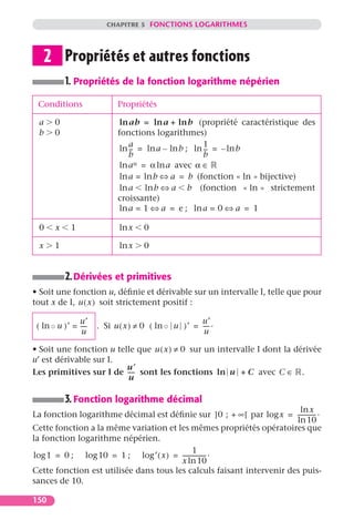 CHAPITRE 5 FONCTIONS LOGARITHMES




     2 Propriétés et autres fonctions
           1. Propriétés de la fonction logarithme népérien
 Conditions                 Propriétés

 a     0                     ln ab = ln a + ln b (propriété caractéristique des
 b     0                    fonctions logarithmes)
                                a                     1
                             ln -- = ln a – ln b ; ln -- = – ln b
                                 -                     -
                                b                     b
                             ln a  α = α ln a avec α ∈

                             ln a = ln b ⇔ a = b (fonction « ln » bijective)
                             ln a ln b ⇔ a b (fonction « ln » strictement
                            croissante)
                             ln a = 1 ⇔ a = e ; ln a = 0 ⇔ a = 1

 0     x     1               ln x    0

 x     1                     ln x    0


           2. Dérivées et primitives
• Soit une fonction u, déﬁnie et dérivable sur un intervalle I, telle que pour
tout x de I, u ( x ) soit strictement positif :

               u′                                    u′
 ( ln ◦ u )′ = ----
                  -   . Si u ( x ) ≠ 0 ( ln ◦ u )′ = ---- .
                                                        -
                u                                     u

• Soit une fonction u telle que u ( x ) ≠ 0 sur un intervalle I dont la dérivée
u′ est dérivable sur I.
                         u¢
Les primitives sur I de ----- sont les fonctions ln u + C avec C ∈ .
                         u

           3. Fonction logarithme décimal
                                                                        ln x
La fonction logarithme décimal est déﬁnie sur ]0 ; + ∞[ par log x = ------------ .
                                                                               -
                                                                       ln 10
Cette fonction a la même variation et les mêmes propriétés opératoires que
la fonction logarithme népérien.
                                              1
log 1 = 0 ; log 10 = 1 ; log ′ ( x ) = ---------------- .
                                                      -
                                        x ln 10
Cette fonction est utilisée dans tous les calculs faisant intervenir des puis-
sances de 10.

150
 
