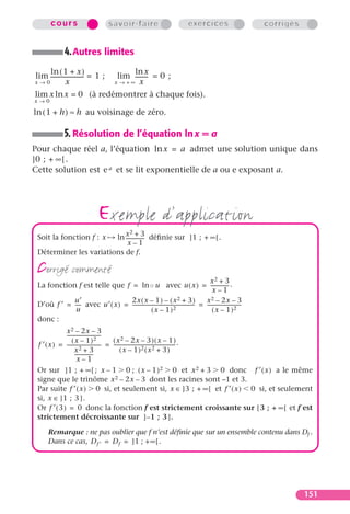 cours                                  savoir-faire                                      exercices         corrigés


                  4. Autres limites
    ln ( 1 + x )                                         ln x
lim ----------------------- = 1 ;
                          -                          lim --------- = 0 ;
x→0            x                                    x → +∞  x
lim x ln x = 0 (à redémontrer à chaque fois).
x→0

ln ( 1 + h ) ≈ h au voisinage de zéro.

                  5. Résolution de l’équation ln x = a
Pour chaque réel a, l’équation ln x = a admet une solution unique dans
]0 ; + ∞ [ .
Cette solution est e a et se lit exponentielle de a ou e exposant a.




                           x2 + 3
                                        exemple d’application
 Soit la fonction f : x ln -------------- déﬁnie sur ]1 ; + ∞ [ .
                                        -
                             x–1
 Déterminer les variations de f.

 corrigé commenté                                                                        x2 + 3
 La fonction f est telle que f = ln ◦ u avec u ( x ) = -------------- .                               -
                                                                                          x–1
            u′                   2x ( x – 1 ) – ( x                   2 + 3)          x  2 – 2x – 3
 D’où f ′ = ---- avec u′ ( x ) = -------------------------------------------------- = ---------------------------
               -                                                                  -                             -
             u                                   ( x – 1 )2                               ( x – 1 )2
 donc :
             x 2 – 2x – 3
             ---------------------------
                                       -
                 ( x – 1 )2                ( x 2 – 2x – 3 ) ( x – 1 )
 f ′ ( x ) = --------------------------- = -------------------------------------------------- .
                                       -                                                    -
                   x   2+3                      ( x – 1 )2 ( x2 + 3 )
                   ---------------
                     x–1
 Or sur ]1 ; + ∞[ ; x – 1 0 ; ( x – 1 ) 2 0 et x 2 + 3 0 donc f ′ ( x ) a le même
 signe que le trinôme x 2 – 2x – 3 dont les racines sont –1 et 3.
 Par suite f ′ ( x ) 0 si, et seulement si, x ∈ ]3 ; + ∞[ et f ′ ( x ) 0 si, et seulement
 si, x ∈ ]1 ; 3 ] .
 Or f ′ ( 3 ) = 0 donc la fonction f est strictement croissante sur [ 3 ; + • [ et f est
 strictement décroissante sur ] – 1 ; 3 ] .

       Remarque : ne pas oublier que f n’est déﬁnie que sur un ensemble contenu dans Df .
       Dans ce cas, D f ′ = D f = ]1 ; + ∞ [ .




                                                                                                                               151
 
