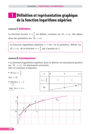 CHAPITRE 5 FONCTIONS LOGARITHMES




    1 Définition et représentation graphique
      de la fonction logarithme népérien
             1. Déﬁnition
                        1
La fonction inverse x   -- est déﬁnie, continue sur ]0 ; + ∞ [ , elle admet
                         -
                         x
donc des primitives sur ]0 ; + ∞ [ .

  La fonction logarithme népérien x       ln x est la primitive, déﬁnie sur
                                1
  ]0 ; + ∞ [ , de la fonction x -- qui s’annule en 1.
                                 -
                                x


             2. Conséquences
• La fonction logarithme népérien, dont la dérivée est strictement positive
sur ]0 ; + ∞ [ , est strictement croissante.
Elle est continue et bijective.
               1
• ln ′ ( x ) = -- ;
                -                               x         0         1       +∞
               x
ln 1 = 0.
                                                     1         +        +
                                            x        --
                                                      -
• lim ln x = – ∞                                     x
  x→0
    0                                                                       +∞
 lim ln x = + ∞ .                               ln                  0
x → +∞                                                    –∞



                                                               ln
         1                          A


                      1
         0                B             e




148
 