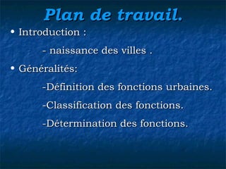 Plan de travail.Plan de travail.
• Introduction :Introduction :
- naissance des villes .- naissance des villes .
• Généralités:Généralités:
-Définition des fonctions urbaines.-Définition des fonctions urbaines.
-Classification des fonctions.-Classification des fonctions.
-Détermination des fonctions.-Détermination des fonctions.
 