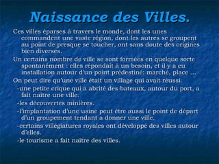 Naissance des VillesNaissance des Villes..
Ces villes éparses à travers le monde, dont les unesCes villes éparses à travers le monde, dont les unes
commandent une vaste région, dont les autres se groupentcommandent une vaste région, dont les autres se groupent
au point de presque se toucher, ont sans doute des originesau point de presque se toucher, ont sans doute des origines
bien diverses.bien diverses.
Un certains nombre de ville se sont formées en quelque sorteUn certains nombre de ville se sont formées en quelque sorte
spontanément : elles répondait à un besoin, et il y a euspontanément : elles répondait à un besoin, et il y a eu
installation autour d’un point prédestiné: marché, place …installation autour d’un point prédestiné: marché, place …
On peut dire qu’une ville était un village qui avait réussi.On peut dire qu’une ville était un village qui avait réussi.
-une petite crique qui a abrité des bateaux, autour du port, a-une petite crique qui a abrité des bateaux, autour du port, a
fait naître une ville.fait naître une ville.
-les découvertes minières.-les découvertes minières.
-l’implantation d’une usine peut être aussi le point de départ-l’implantation d’une usine peut être aussi le point de départ
d’un groupement tendant a donner une ville.d’un groupement tendant a donner une ville.
-certains villégiatures royales ont développé des villes autour-certains villégiatures royales ont développé des villes autour
d’elles.d’elles.
-le tourisme a fait naître des villes.-le tourisme a fait naître des villes.
 