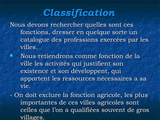 ClassificationClassification
Nous devons rechercher quelles sont cesNous devons rechercher quelles sont ces
fonctions, dresser en quelque sorte unfonctions, dresser en quelque sorte un
catalogue des professions exercées par lescatalogue des professions exercées par les
villes.villes.
 NousNous retiendrons comme fonction de laretiendrons comme fonction de la
ville les activités qui justifient sonville les activités qui justifient son
existence et son développent, quiexistence et son développent, qui
apportent les ressources nécessaires a saapportent les ressources nécessaires a sa
vie.vie.
- On doit exclure la fonction agricole, les plus- On doit exclure la fonction agricole, les plus
importantes de ces villes agricoles sontimportantes de ces villes agricoles sont
celles que l’on a qualifiées souvent de groscelles que l’on a qualifiées souvent de gros
villages.villages.
 