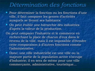 Détermination des fonctionsDétermination des fonctions
 Pour déterminer la fonction ou les fonctions d’unePour déterminer la fonction ou les fonctions d’une
ville, il faut comparer les genres d’activitésville, il faut comparer les genres d’activités
auxquels se livrent ses habitants.auxquels se livrent ses habitants.
 On peut établir une hiérarchie des industriesOn peut établir une hiérarchie des industries
d’après la valeur de la production.d’après la valeur de la production.
On peut comparer l’industrie et le commerce enOn peut comparer l’industrie et le commerce en
recherchant la place de chacun d’eux dans lerecherchant la place de chacun d’eux dans le
revenu de la ville, mais il est impossible d’étendrerevenu de la ville, mais il est impossible d’étendre
cette comparaison à d’autres fonctions commecette comparaison à d’autres fonctions comme
l’administrative.l’administrative.
 Donc; une ville industrielle est une ville ou laDonc; une ville industrielle est une ville ou la
majeure partie de la population active s’occupemajeure partie de la population active s’occupe
d’industrie; il en sera de même pour une villed’industrie; il en sera de même pour une ville
commerçante, administrative, touristique…commerçante, administrative, touristique…
 