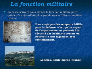 La fonction militaireLa fonction militaire
 on passe souvent sous silence la fonction militaire parceon passe souvent sous silence la fonction militaire parce
qu’elle n’a aujourd’hui plus grande raison d’être en matièrequ’elle n’a aujourd’hui plus grande raison d’être en matière
urbaineurbaine
Longres, Haute-marne (France)Longres, Haute-marne (France)
Il ne s’agit pas des remparts édifiésIl ne s’agit pas des remparts édifiés
pour la défense, c’est qu’un aspectpour la défense, c’est qu’un aspect
de l’organisation on pourvoit à lade l’organisation on pourvoit à la
sécurité des habitants comme onsécurité des habitants comme on
pourvoit à leur logement, leurpourvoit à leur logement, leur
ravitaillement.ravitaillement.
 
