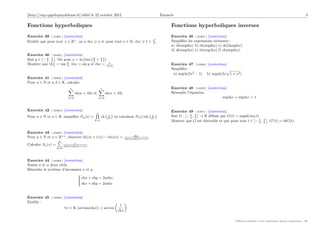[http://mp.cpgedupuydelome.fr] édité le 22 octobre 2012 Enoncés 4
Fonctions hyperboliques
Exercice 39 [ 01861 ] [correction]
Etablir que pour tout x ∈ R+
, on a shx  x et pour tout x ∈ R, chx  1 + x2
2 .
Exercice 40 [ 01862 ] [correction]
Soit y ∈

−π
2 , π
2

. On pose x = ln tan y
2 + π
4

.
Montrer que thx
2 = tan y
2 , thx = sin y et chx = 1
cos y .
Exercice 41 [ 01863 ] [correction]
Pour n ∈ N et a, b ∈ R, calculer
n
X
k=0
ch(a + kb) et
n
X
k=0
sh(a + kb)
Exercice 42 [ 01864 ] [correction]
Pour n ∈ N et x ∈ R, simplifier Pn(x) =
n
Q
k=1
ch x
2k

en calculant Pn(x)sh x
2n

.
Exercice 43 [ 01865 ] [correction]
Pour n ∈ N et x ∈ R+?
, observer th((n + 1)x) − th(nx) = shx
ch(nx)ch((n+1)x) .
Calculer Sn(x) =
n
P
k=0
1
ch(kx)ch((k+1)x) .
Exercice 44 [ 01866 ] [correction]
Soient a et α deux réels.
Résoudre le système d’inconnues x et y
(
chx + chy = 2achα
shx + shy = 2ashα
Exercice 45 [ 01869 ] [correction]
Etablir :
∀x ∈ R, |arctan(shx)| = arccos

1
chx

Fonctions hyperboliques inverses
Exercice 46 [ 01867 ] [correction]
Simplifier les expressions suivantes :
a) ch(argshx) b) th(argshx) c) sh(2argshx)
d) sh(argchx) e) th(argchx) f) ch(argthx).
Exercice 47 [ 01868 ] [correction]
Simplifier :
a) argch(2x2
− 1) b) argsh(2x
p
1 + x2)
Exercice 48 [ 01870 ] [correction]
Résoudre l’équation
argshx + argchx = 1
Exercice 49 [ 01871 ] [correction]
Soit G :

−π
2 , π
2

→ R définie par G(t) = argsh(tan t).
Montrer que G est dérivable et que pour tout t ∈

−π
2 , π
2

, G0
(t) = chG(t).
Diffusion autorisée à titre entièrement gratuit uniquement - dD
 