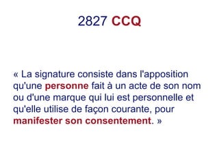 2827 CCQ
« La signature consiste dans l'apposition
qu'une personne fait à un acte de son nom
ou d'une marque qui lui est personnelle et
qu'elle utilise de façon courante, pour
manifester son consentement. »
 