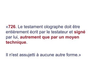 «726. Le testament olographe doit être
entièrement écrit par le testateur et signé
par lui, autrement que par un moyen
technique.
Il n'est assujetti à aucune autre forme.»
 