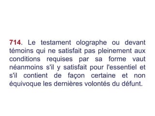 714. Le testament olographe ou devant
témoins qui ne satisfait pas pleinement aux
conditions requises par sa forme vaut
néanmoins s'il y satisfait pour l'essentiel et
s'il contient de façon certaine et non
équivoque les dernières volontés du défunt.
 