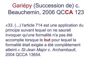 Gariépy (Succession de) c.
Beauchemin, 2006 QCCA 123
«33. (...) l'article 714 est une application du
principe suivant lequel on ne saurait
invoquer qu'une formalité n'a pas été
accomplie lorsque le but pour lequel la
formalité était exigée a été complètement
atteint.» St-Jean Major c. Archambault,
2004 QCCA 13654.
 