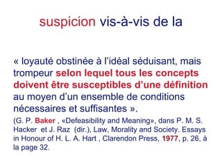 suspicion vis-à-vis de la
« loyauté obstinée à l’idéal séduisant, mais
trompeur selon lequel tous les concepts
doivent être susceptibles d’une définition
au moyen d’un ensemble de conditions
nécessaires et suffisantes ».
(G. P. Baker , «Defeasibility and Meaning», dans P. M. S.
Hacker et J. Raz (dir.), Law, Morality and Society. Essays
in Honour of H. L. A. Hart , Clarendon Press, 1977, p. 26, à
la page 32.
 