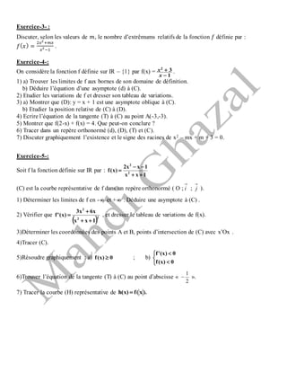Exercice-3- :
Discuter, selon les valeurs de 𝑚, le nombre d’extrêmums relatifs de la fonction 𝑓 définie par :
𝑓( 𝑥) =
2𝑥2
+𝑚𝑥
𝑥2
−1
.
Exercice-4-:
On considère la fonction f définie sur IR – {1} par f(x) =
1
32


x
x .
1) a) Trouver les limites de f aux bornes de son domaine de définition.
b) Déduire l’équation d’une asymptote (d) à (C).
2) Etudier les variations de f et dresser son tableau de variations.
3) a) Montrer que (D): y = x + 1 est une asymptote oblique à (C).
b) Etudier la position relative de (C) à (D).
4) Ecrire l’équation de la tangente (T) à (C) au point A(-3,-3).
5) Montrer que f(2-x) + f(x) = 4. Que peut-on conclure ?
6) Tracer dans un repère orthonormé (d), (D), (T) et (C).
7) Discuter graphiquement l’existence et le signe des racines de x2 – mx + m + 3 = 0.
Exercice-5-:
Soit f la fonction définie sur IR par :
1xx
1xx2
)x(f 2
2



(C) est la courbe représentative de f dans un repère orthonormé ( O ;

i ;

j ).
1) Déterminer les limites de f en -  et +  . Déduire une asymptote à (C) .
2) Vérifier que
 22
2
1xx
x6x3
)x('f


 , et dresser le tableau de variations de f(x).
3)Déterminer les coordonnées des points A et B, points d’intersection de (C) avec x’Ox .
4)Tracer (C).
5)Résoudre graphiquement : a) 0)x(f  ; b)





0)x(f
0)x('f
6)Trouver l’équation de la tangente (T) à (C) au point d’abscisse «
2
1
 ».
7) Tracer la courbe (H) représentative de ).x(f)x(h 
 