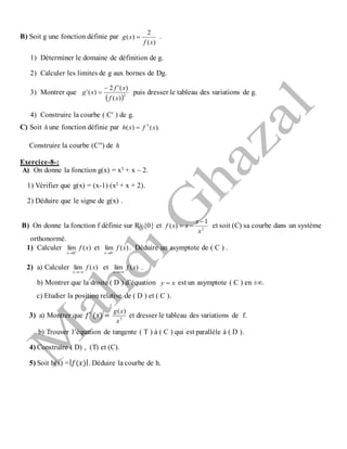 B) Soit g une fonction définie par
)(
2
)(
xf
xg  .
1) Déterminer le domaine de définition de g.
2) Calculer les limites de g aux bornes de Dg.
3) Montrer que
 2
)(
)('2
)('
xf
xf
xg

 puis dresser le tableau des variations de g.
4) Construire la courbe ( Cʹ ) de g.
C) Soit hune fonction définie par ).()( 3
xfxh 
Construire la courbe (Cʹʹ) de h
Exercice-8-:
A) On donne la fonction g(x) = x3 + x – 2.
1) Vérifier que g(x) = (x-1) (x2 + x + 2).
2) Déduire que le signe de g(x) .
B) On donne la fonction f définie sur R {0} et 2
1
)(
x
x
xxf

 et soit (C) sa courbe dans un système
orthonormé.
1) Calculer )(lim
0
xf
x 

et )(lim
0
xf
x 

. Déduire un asymptote de ( C ) .
2) a) Calculer )(lim xf
x 
et )(lim xf
x 
.
b) Montrer que la droite ( D ) d’équation xy  est un asymptote ( C ) en ±∞.
c) Etudier la position relative de ( D ) et ( C ).
3) a) Montrer que 𝑓′ (𝑥) = 3
)(
x
xg
et dresser le tableau des variations de f.
b) Trouver l’équation de tangente ( T ) à ( C ) qui est parallèle à ( D ).
4) Construire ( D) , (T) et (C).
5) Soit h(x) =| 𝑓(𝑥)|. Déduire la courbe de h.
 