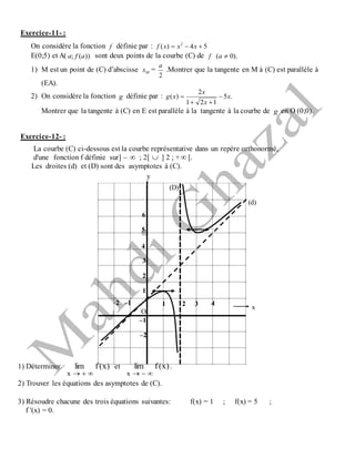 Exercice-11- :
On considère la fonction f définie par : 54)( 2
 xxxf
E(0;5) et A( ))(; afa sont deux points de la courbe (C) de f ).0( a
1) M est un point de (C) d’abscisse Mx =
2
a
.Montrer que la tangente en M à (C) est parallèle à
(EA).
2) On considère la fonction g définie par : .5
121
2
)( x
x
x
xg 


Montrer que la tangente à (C) en E est parallèle à la tangente à la courbe de g en O (0;0).
Exercice-12- :
La courbe (C) ci-dessous est la courbe représentative dans un repère orthonormé,
d'une fonction f définie sur] –  ; 2[  ] 2 ; +  [.
Les droites (d) et (D) sont des asymptotes à (C).
1) Déterminer )x(flim
x 
et )x(flim
x 
.
2) Trouver les équations des asymptotes de (C).
3) Résoudre chacune des trois équations suivantes: f(x) = 1 ; f(x) = 5 ;
f '(x) = 0.
y
x
O
(D)
(d)
21 3 4–1–2
1
2
3
4
5
6
–1
–2
 