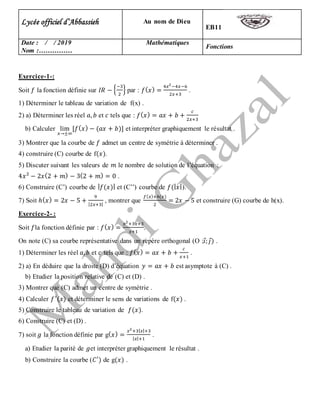 Exercice-1-:
Soit 𝑓 la fonction définie sur 𝐼𝑅 − {
−3
2
} par : 𝑓( 𝑥) =
4𝑥2
−4𝑥−6
2𝑥+3
.
1) Déterminer le tableau de variation de f(x) .
2) a) Déterminer les réel 𝑎, 𝑏 et 𝑐 tels que : 𝑓( 𝑥) = 𝑎𝑥 + 𝑏 +
𝑐
2𝑥+3
b) Calculer lim
𝑥→±∞
[𝑓( 𝑥) − (𝑎𝑥 + 𝑏)] et interpréter graphiquement le résultat .
3) Montrer que la courbe de 𝑓 admet un centre de symétrie à déterminer .
4) construire (C) courbe de f(𝑥).
5) Discuter suivant les valeurs de 𝑚 le nombre de solution de l’équation :
4𝑥2
− 2𝑥(2 + 𝑚) − 3(2 + 𝑚) = 0 .
6) Construire (C’) courbe de | 𝑓(𝑥)| et (C’’) courbe de 𝑓(| 𝑥|).
7) Soit ℎ( 𝑥) = 2𝑥 − 5 +
9
|2𝑥+3|
, montrer que
𝑓( 𝑥)+ℎ(𝑥)
2
= 2𝑥 − 5 et construire (G) courbe de h(x).
Exercice-2- :
Soit 𝑓la fonction définie par : 𝑓( 𝑥) =
𝑥2
+3𝑥+3
𝑥+1
.
On note (C) sa courbe représentative dans un repère orthogonal (O ;𝑖⃗; 𝑗⃗) .
1) Déterminer les réel 𝑎, 𝑏 et 𝑐 tels que : 𝑓( 𝑥) = 𝑎𝑥 + 𝑏 +
𝑐
𝑥+1
.
2) a) En déduire que la droite (D) d’équation 𝑦 = 𝑎𝑥 + 𝑏 est asymptote à (C) .
b) Etudier la position relative de (C) et (D) .
3) Montrer que (C) admet un centre de symétrie .
4) Calculer 𝑓′
(𝑥) et déterminer le sens de variations de f(𝑥) .
5) Construire le tableau de variation de 𝑓(𝑥).
6) Construire (C) et (D) .
7) soit 𝑔 la fonction définie par g( 𝑥) =
𝑥2
+3| 𝑥|+3
| 𝑥|+1
.
a) Etudier la parité de 𝑔et interpréter graphiquement le résultat .
b) Construire la courbe (𝐶′
) de g(𝑥) .
EB11
Au nom de DieuLycée officiel d’Abbassieh
Fonctions
MathématiquesDate : / / 2019
Nom :……………
 