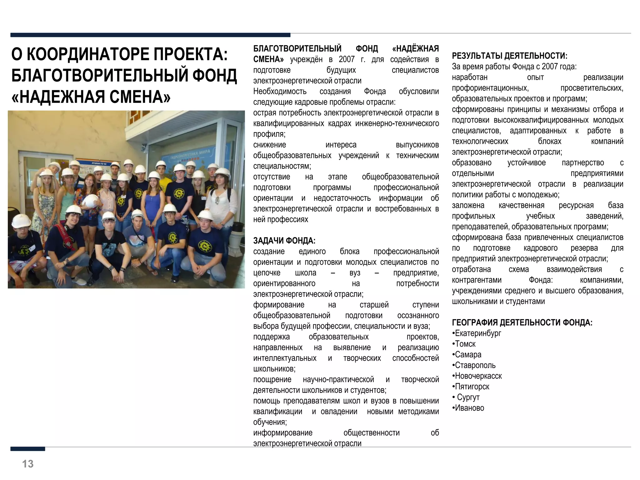 13
БЛАГОТВОРИТЕЛЬНЫЙ ФОНД «НАДЁЖНАЯ
СМЕНА» учреждён в 2007 г. для содействия в
подготовке будущих специалистов
электроэнергетической отрасли
Необходимость создания Фонда обусловили
следующие кадровые проблемы отрасли:
острая потребность электроэнергетической отрасли в
квалифицированных кадрах инженерно-технического
профиля;
снижение интереса выпускников
общеобразовательных учреждений к техническим
специальностям;
отсутствие на этапе общеобразовательной
подготовки программы профессиональной
ориентации и недостаточность информации об
электроэнергетической отрасли и востребованных в
ней профессиях
ЗАДАЧИ ФОНДА:
создание единого блока профессиональной
ориентации и подготовки молодых специалистов по
цепочке школа – вуз – предприятие,
ориентированного на потребности
электроэнергетической отрасли;
формирование на старшей ступени
общеобразовательной подготовки осознанного
выбора будущей профессии, специальности и вуза;
поддержка образовательных проектов,
направленных на выявление и реализацию
интеллектуальных и творческих способностей
школьников;
поощрение научно-практической и творческой
деятельности школьников и студентов;
помощь преподавателям школ и вузов в повышении
квалификации и овладении новыми методиками
обучения;
информирование общественности об
электроэнергетической отрасли
О КООРДИНАТОРЕ ПРОЕКТА:
БЛАГОТВОРИТЕЛЬНЫЙ ФОНД
«НАДЕЖНАЯ СМЕНА»
РЕЗУЛЬТАТЫ ДЕЯТЕЛЬНОСТИ:
За время работы Фонда с 2007 года:
наработан опыт реализации
профориентационных, просветительских,
образовательных проектов и программ;
сформированы принципы и механизмы отбора и
подготовки высококвалифицированных молодых
специалистов, адаптированных к работе в
технологических блоках компаний
электроэнергетической отрасли;
образовано устойчивое партнерство с
отдельными предприятиями
электроэнергетической отрасли в реализации
политики работы с молодежью;
заложена качественная ресурсная база
профильных учебных заведений,
преподавателей, образовательных программ;
сформирована база привлеченных специалистов
по подготовке кадрового резерва для
предприятий электроэнергетической отрасли;
отработана схема взаимодействия с
контрагентами Фонда: компаниями,
учреждениями среднего и высшего образования,
школьниками и студентами
ГЕОГРАФИЯ ДЕЯТЕЛЬНОСТИ ФОНДА:
•Екатеринбург
•Томск
•Самара
•Ставрополь
•Новочеркасск
•Пятигорск
• Сургут
•Иваново
 