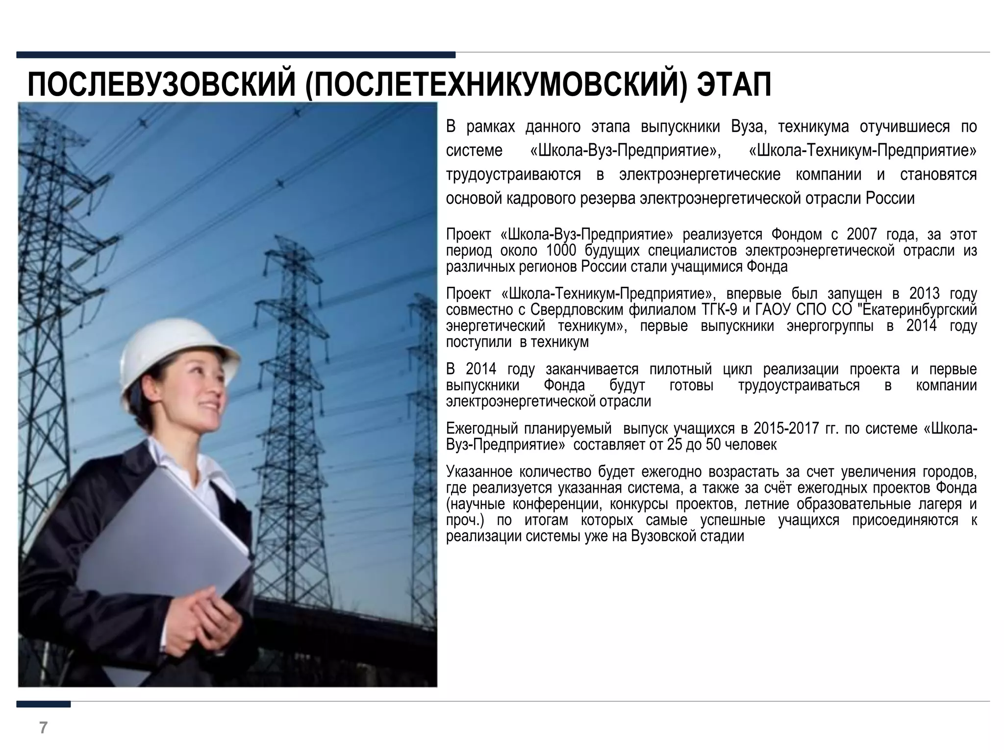Проект «Школа-Вуз-Предприятие» реализуется Фондом с 2007 года, за этот
период около 1000 будущих специалистов электроэнергетической отрасли из
различных регионов России стали учащимися Фонда
Проект «Школа-Техникум-Предприятие», впервые был запущен в 2013 году
совместно с Свердловским филиалом ТГК-9 и ГАОУ СПО СО "Екатеринбургский
энергетический техникум», первые выпускники энергогруппы в 2014 году
поступили в техникум
В 2014 году заканчивается пилотный цикл реализации проекта и первые
выпускники Фонда будут готовы трудоустраиваться в компании
электроэнергетической отрасли
Ежегодный планируемый выпуск учащихся в 2015-2017 гг. по системе «Школа-
Вуз-Предприятие» составляет от 25 до 50 человек
Указанное количество будет ежегодно возрастать за счет увеличения городов,
где реализуется указанная система, а также за cчёт ежегодных проектов Фонда
(научные конференции, конкурсы проектов, летние образовательные лагеря и
проч.) по итогам которых самые успешные учащихся присоединяются к
реализации системы уже на Вузовской стадии
В рамках данного этапа выпускники Вуза, техникума отучившиеся по
системе «Школа-Вуз-Предприятие», «Школа-Техникум-Предприятие»
трудоустраиваются в электроэнергетические компании и становятся
основой кадрового резерва электроэнергетической отрасли России
ПОСЛЕВУЗОВСКИЙ (ПОСЛЕТЕХНИКУМОВСКИЙ) ЭТАП
7
 