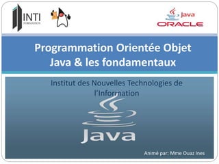 Institut des Nouvelles Technologies de
l’Information
Programmation Orientée Objet
Java & les fondamentaux
Animé par: Mme Ouaz Ines
 