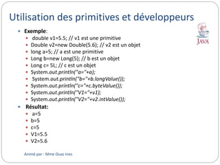 Utilisation des primitives et développeurs
 Exemple:
 double v1=5.5; // v1 est une primitive
 Double v2=new Double(5.6); // v2 est un objet
 long a=5; // a est une primitive
 Long b=new Long(5); // b est un objet
 Long c= 5L; // c est un objet
 System.out.println("a="+a);
 System.out.println("b="+b.longValue());
 System.out.println("c="+c.byteValue());
 System.out.println("V1="+v1);
 System.out.println("V2="+v2.intValue());
 Résultat:
 a=5
 b=5
 c=5
 V1=5.5
 V2=5.6
Animé par : Mme Ouaz Ines
 